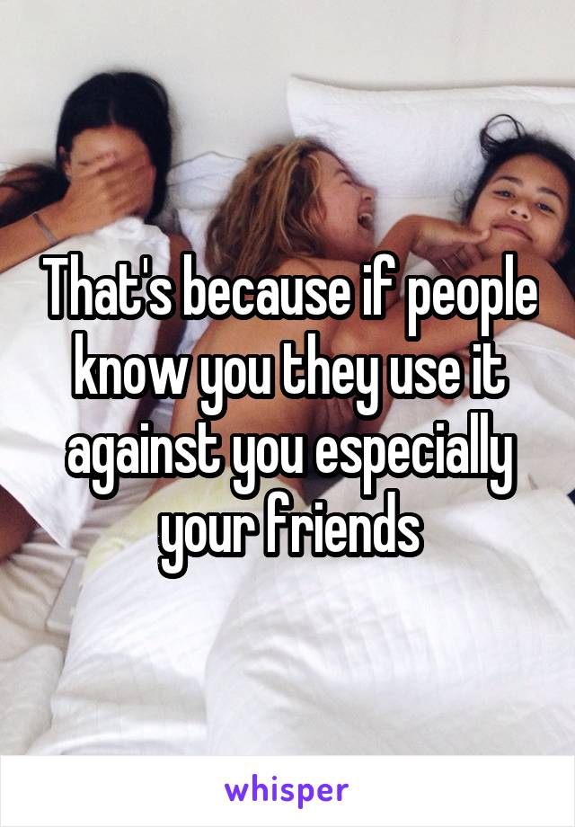 That's because if people know you they use it against you especially your friends