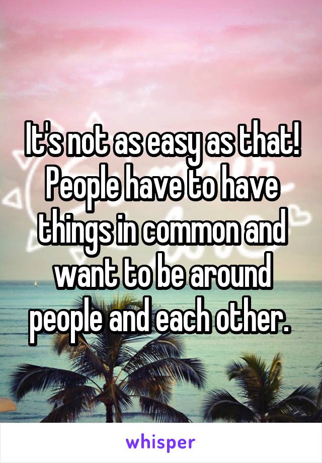 It's not as easy as that! People have to have things in common and want to be around people and each other. 