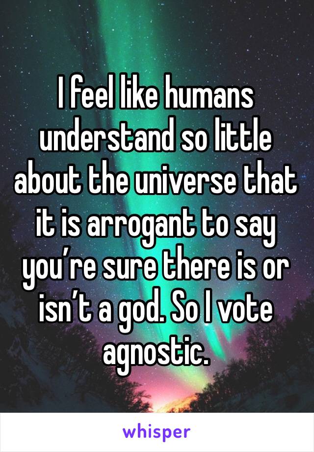 I feel like humans understand so little about the universe that it is arrogant to say you’re sure there is or isn’t a god. So I vote agnostic. 