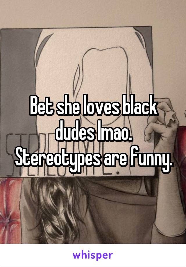 Bet she loves black dudes lmao. Stereotypes are funny.