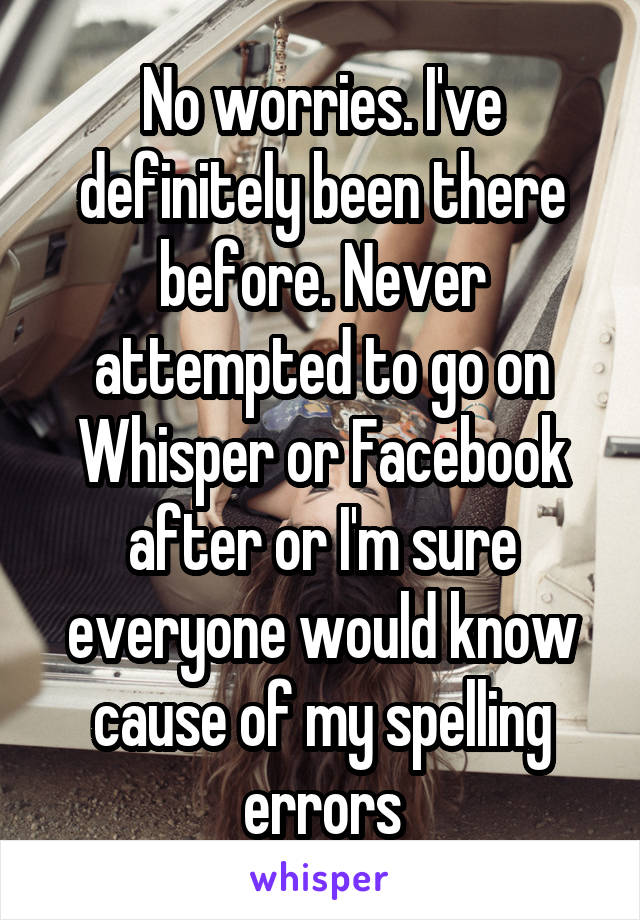 No worries. I've definitely been there before. Never attempted to go on Whisper or Facebook after or I'm sure everyone would know cause of my spelling errors