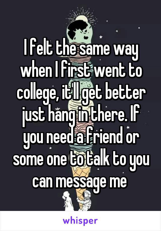 I felt the same way when I first went to college, it'll get better just hang in there. If you need a friend or some one to talk to you can message me 
