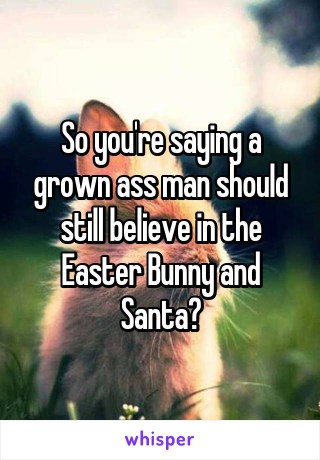 So you're saying a grown ass man should still believe in the Easter Bunny and Santa?