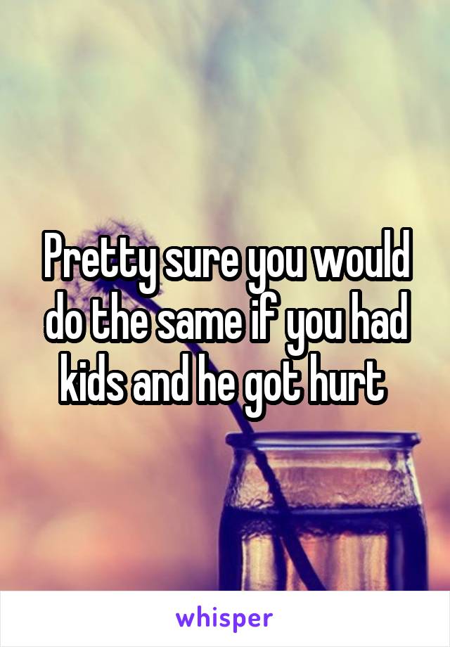 Pretty sure you would do the same if you had kids and he got hurt 