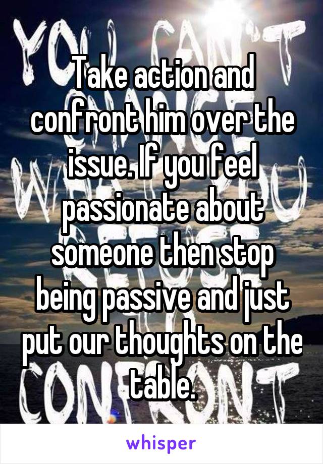 Take action and confront him over the issue. If you feel passionate about someone then stop being passive and just put our thoughts on the table.