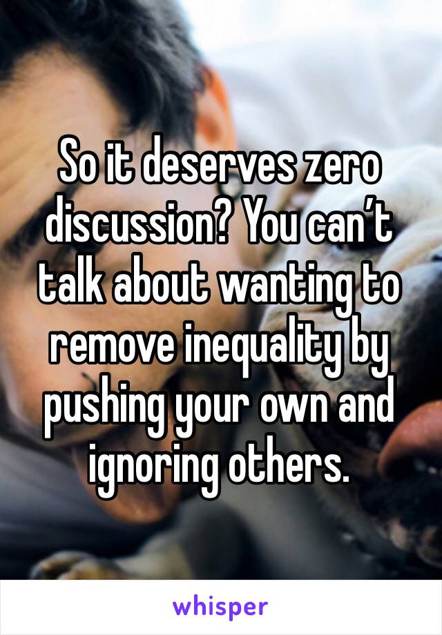 So it deserves zero discussion? You can’t talk about wanting to remove inequality by pushing your own and ignoring others.