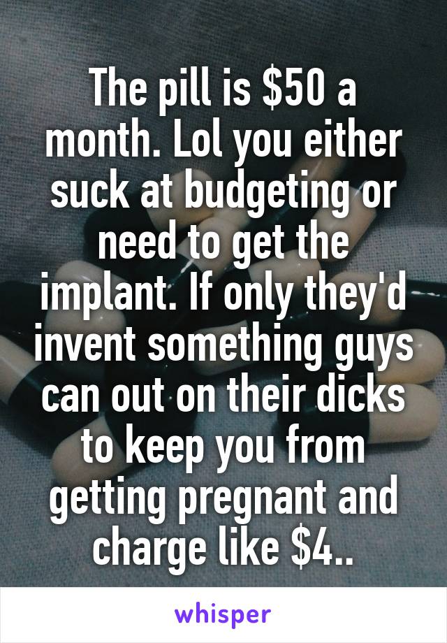 The pill is $50 a month. Lol you either suck at budgeting or need to get the implant. If only they'd invent something guys can out on their dicks to keep you from getting pregnant and charge like $4..