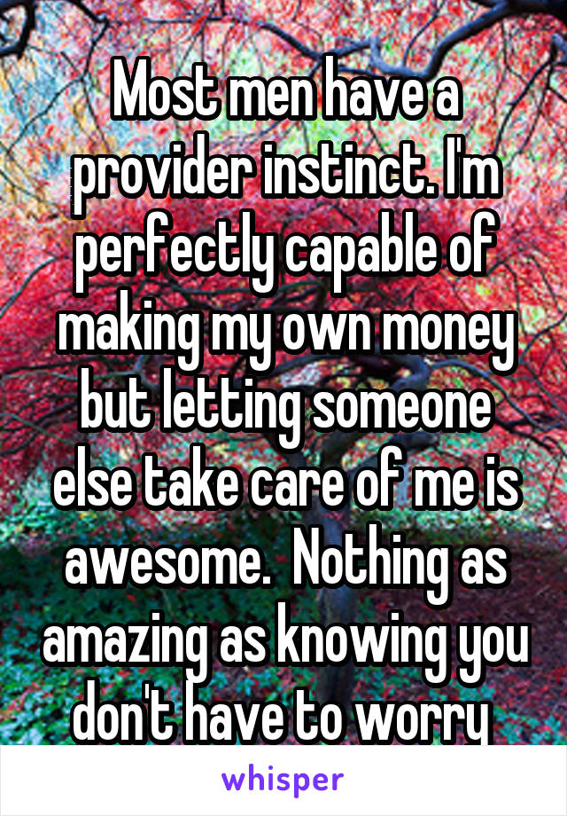 Most men have a provider instinct. I'm perfectly capable of making my own money but letting someone else take care of me is awesome.  Nothing as amazing as knowing you don't have to worry 