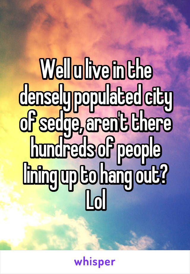 Well u live in the densely populated city of sedge, aren't there hundreds of people lining up to hang out? Lol