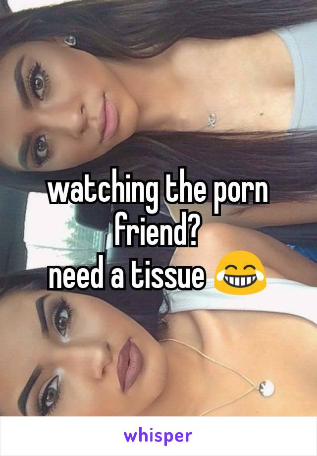 watching the porn friend?
need a tissue 😂