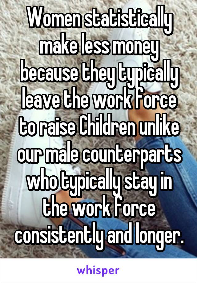 Women statistically make less money because they typically leave the work force to raise Children unlike our male counterparts who typically stay in the work force consistently and longer. 