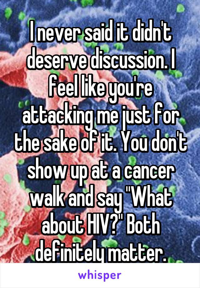 I never said it didn't deserve discussion. I feel like you're attacking me just for the sake of it. You don't show up at a cancer walk and say "What about HIV?" Both definitely matter.