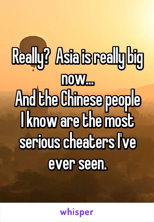 Really?  Asia is really big now...
And the Chinese people I know are the most serious cheaters I've ever seen.