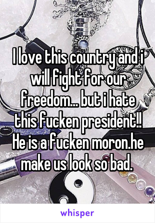 I love this country and i will fight for our freedom... but i hate this fucken president!! He is a fucken moron.he make us look so bad. 