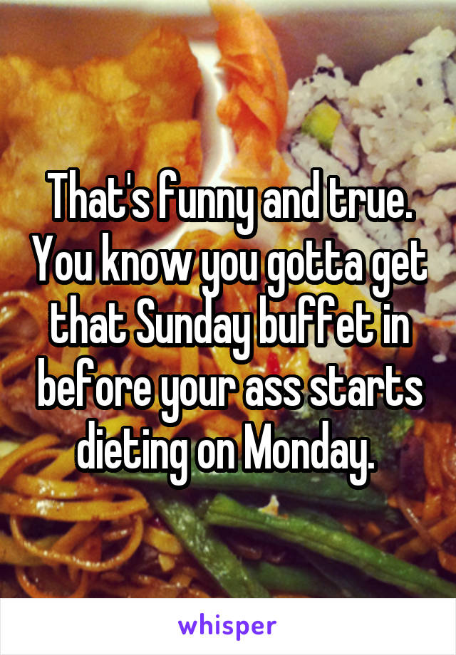 That's funny and true. You know you gotta get that Sunday buffet in before your ass starts dieting on Monday. 