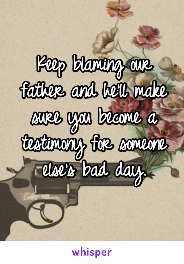 Keep blaming our father and he'll make sure you become a testimony for someone else's bad day.
