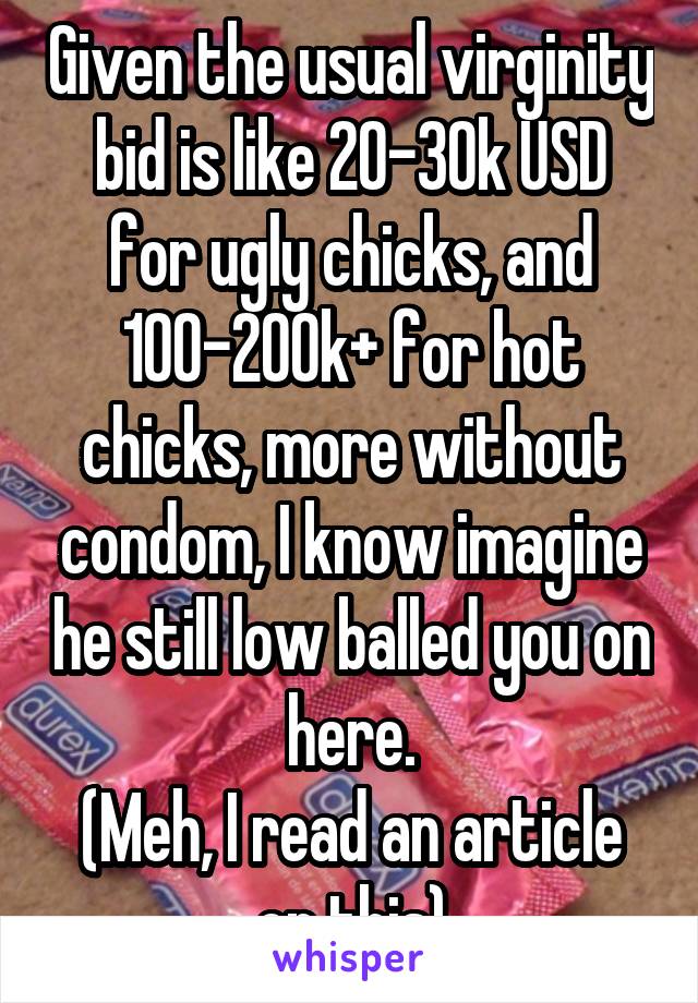 Given the usual virginity bid is like 20-30k USD for ugly chicks, and 100-200k+ for hot chicks, more without condom, I know imagine he still low balled you on here.
(Meh, I read an article on this)