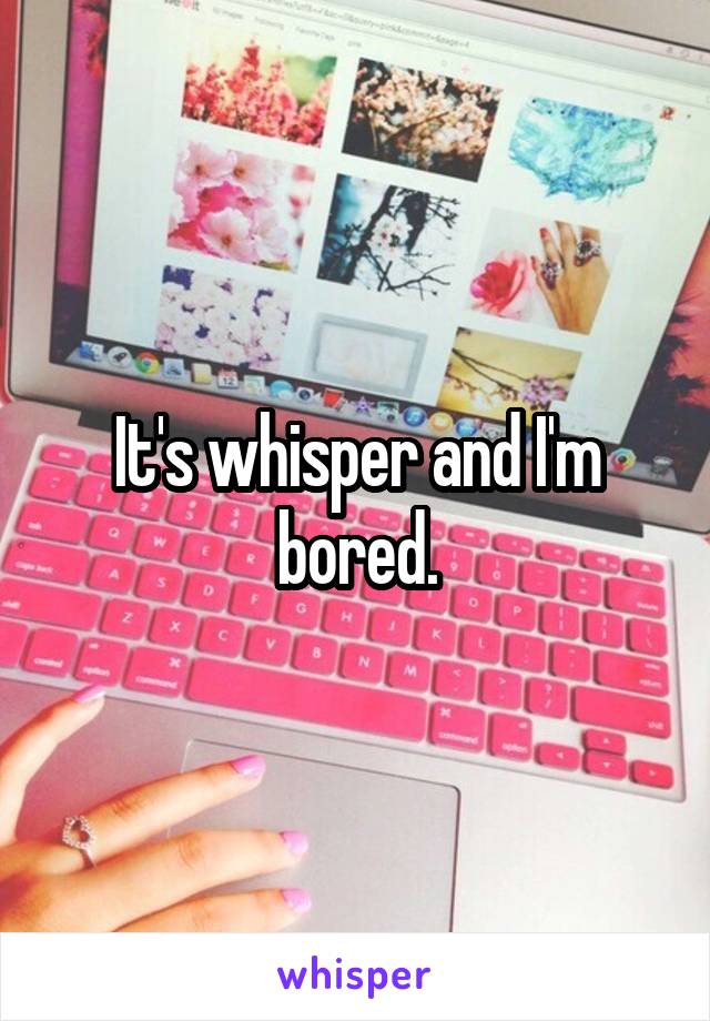 It's whisper and I'm bored.