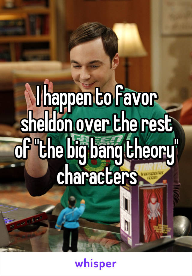 I happen to favor sheldon over the rest of "the big bang theory" characters