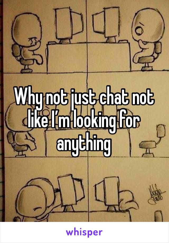 Why not just chat not like I’m looking for anything 