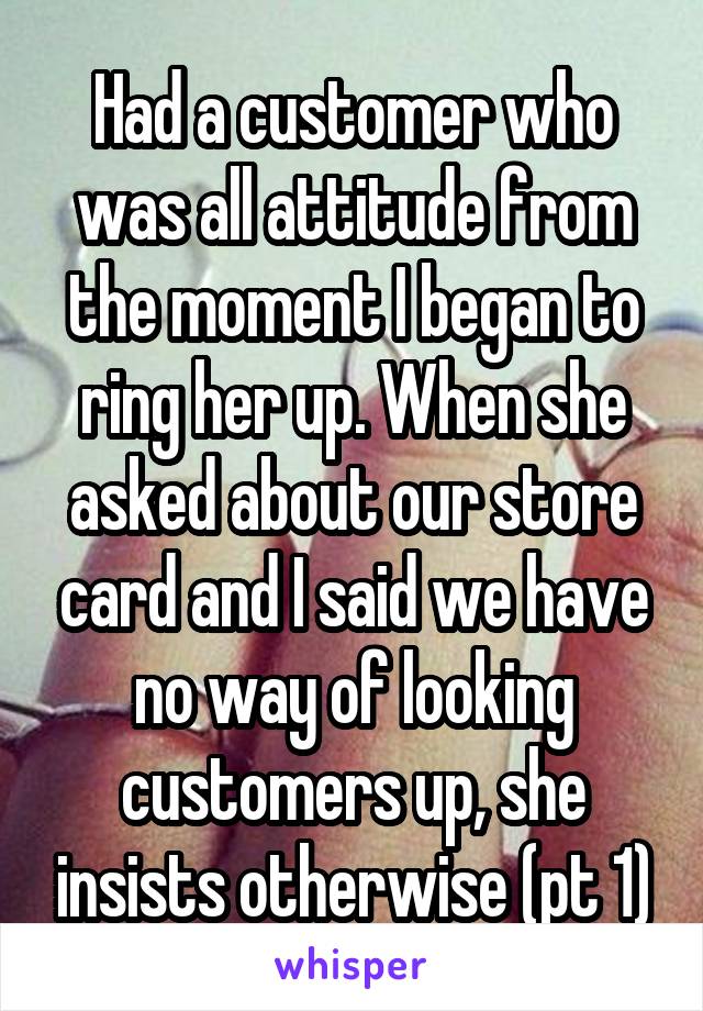 Had a customer who was all attitude from the moment I began to ring her up. When she asked about our store card and I said we have no way of looking customers up, she insists otherwise (pt 1)