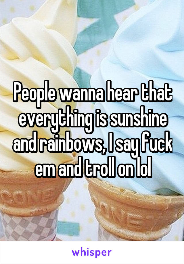 People wanna hear that everything is sunshine and rainbows, I say fuck em and troll on lol