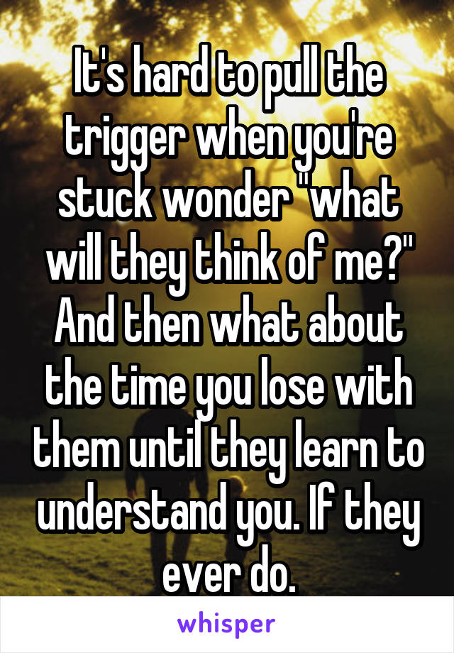 It's hard to pull the trigger when you're stuck wonder "what will they think of me?"
And then what about the time you lose with them until they learn to understand you. If they ever do.