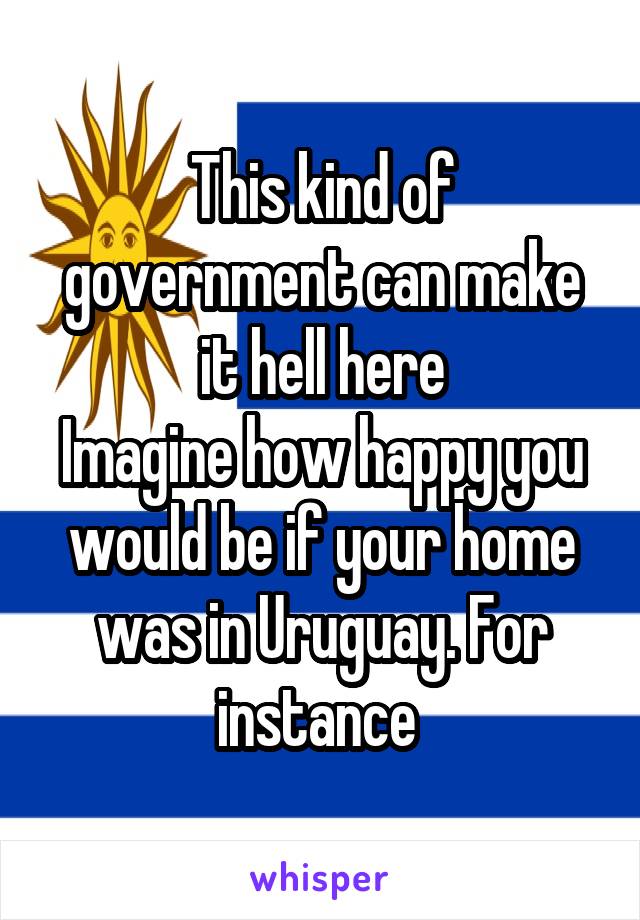 This kind of government can make it hell here
Imagine how happy you would be if your home was in Uruguay. For instance 