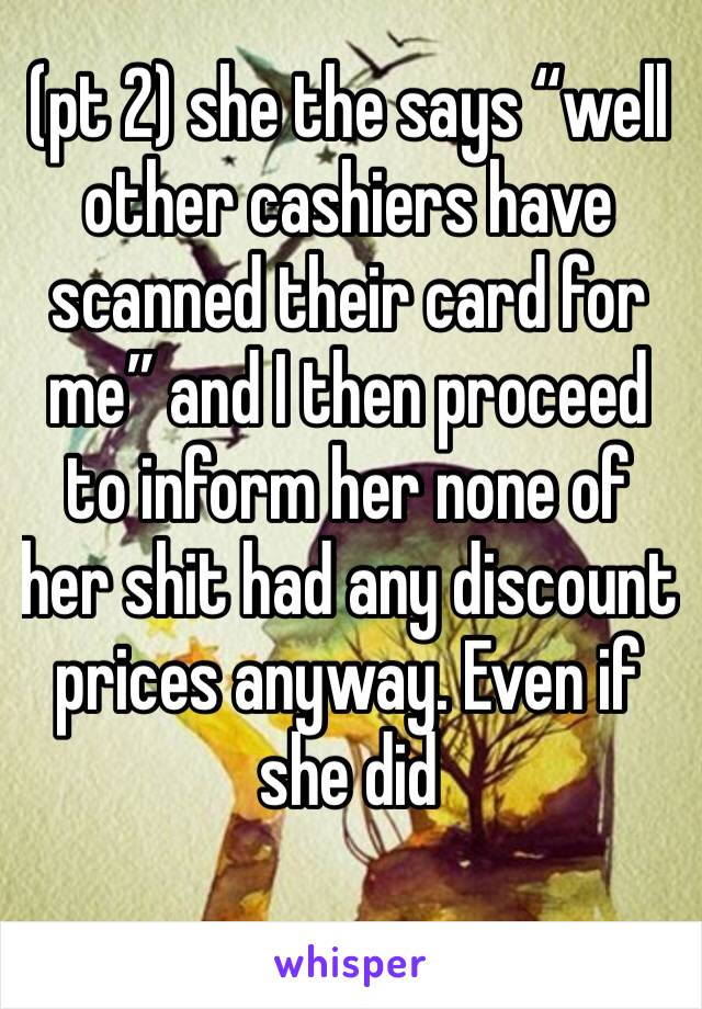 (pt 2) she the says “well other cashiers have scanned their card for me” and I then proceed to inform her none of her shit had any discount prices anyway. Even if she did 
