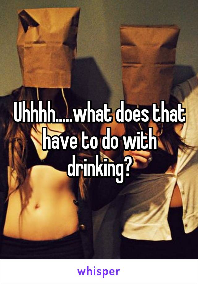 Uhhhh.....what does that have to do with drinking?