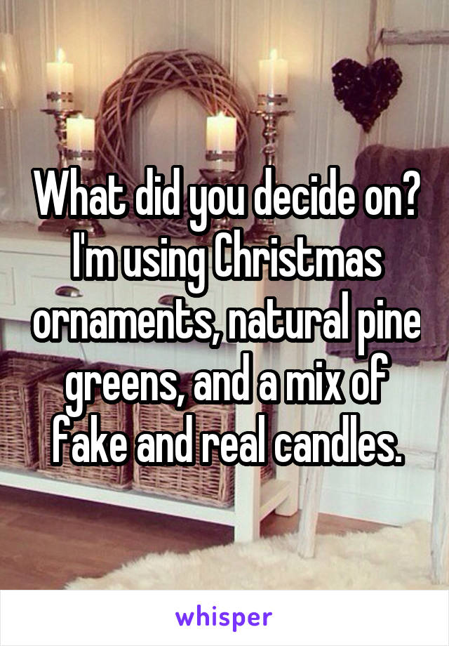 What did you decide on? I'm using Christmas ornaments, natural pine greens, and a mix of fake and real candles.