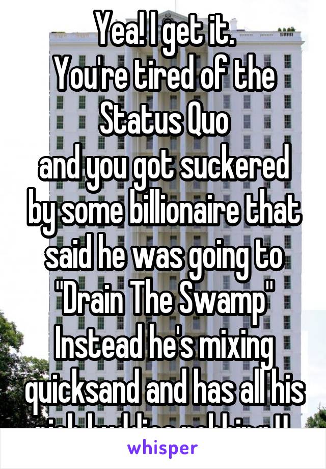 Yea! I get it.
You're tired of the
Status Quo
and you got suckered by some billionaire that said he was going to
"Drain The Swamp"
Instead he's mixing quicksand and has all his rich buddies robbing U.
