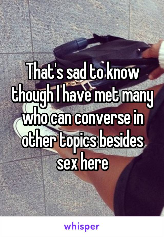 That's sad to know though I have met many who can converse in other topics besides sex here