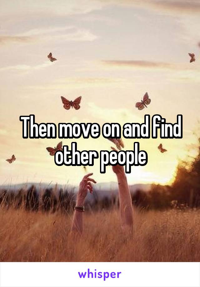 Then move on and find other people