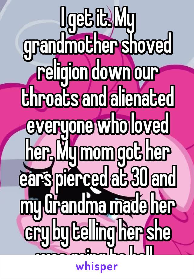 I get it. My grandmother shoved religion down our throats and alienated everyone who loved her. My mom got her ears pierced at 30 and my Grandma made her cry by telling her she was going to hell. 