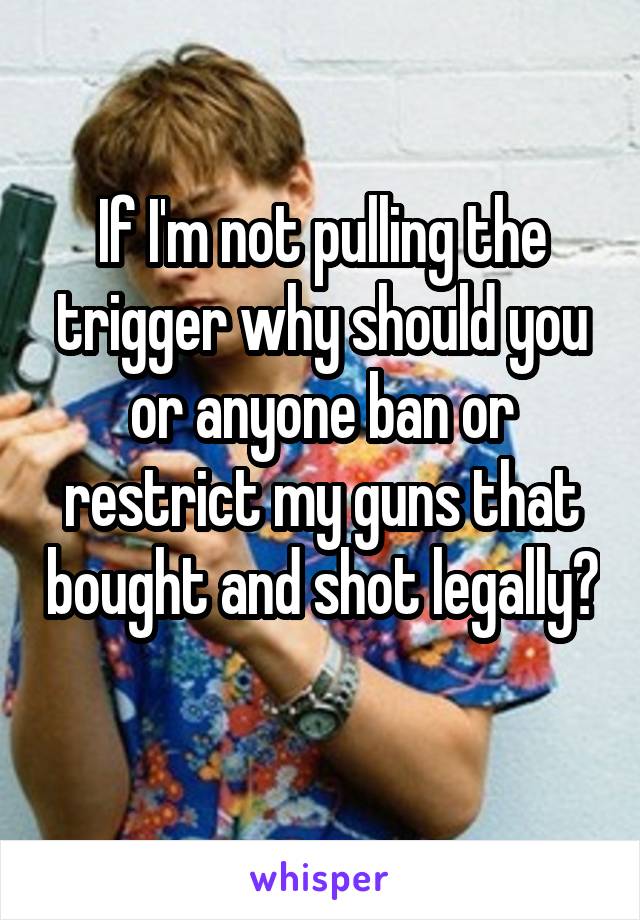 If I'm not pulling the trigger why should you or anyone ban or restrict my guns that bought and shot legally? 