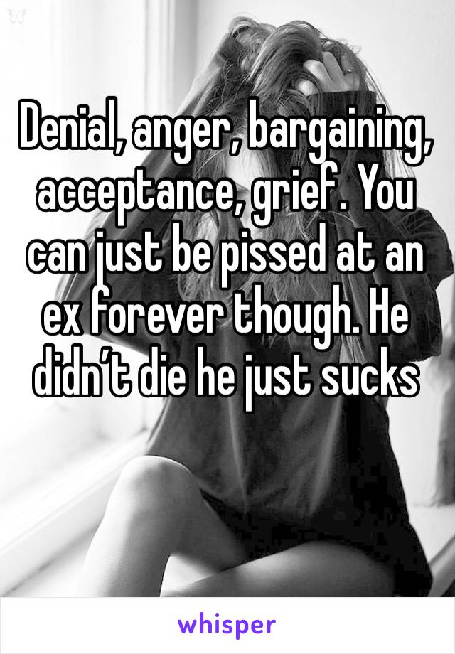 Denial, anger, bargaining, acceptance, grief. You can just be pissed at an ex forever though. He didn’t die he just sucks