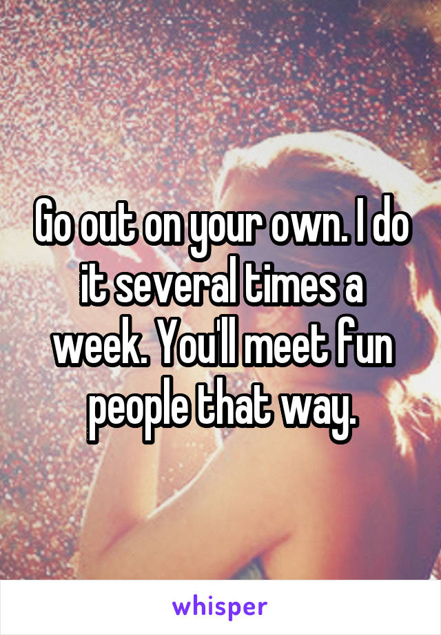 Go out on your own. I do it several times a week. You'll meet fun people that way.
