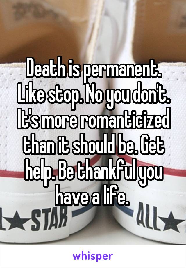 Death is permanent. Like stop. No you don't. It's more romanticized than it should be. Get help. Be thankful you have a life. 
