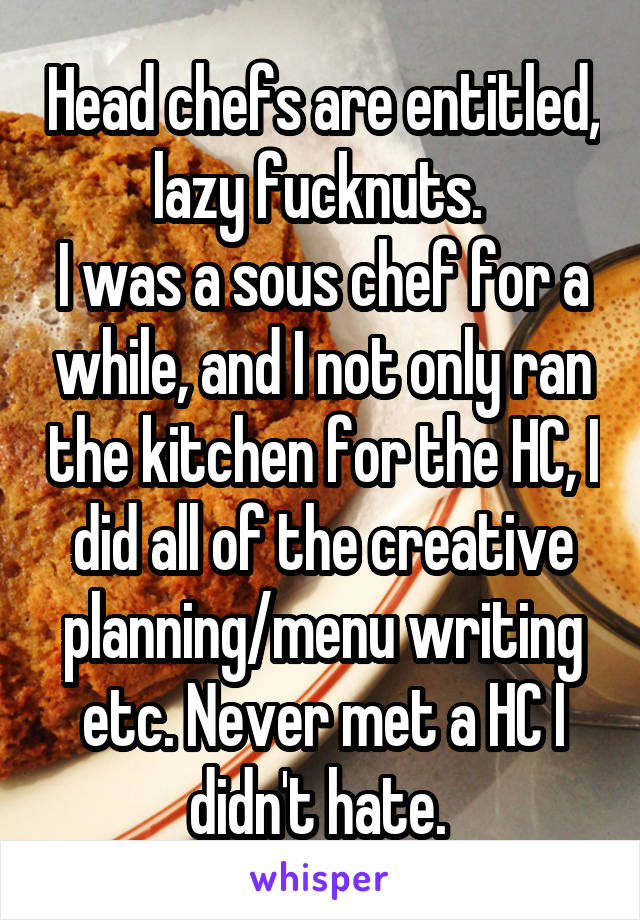 Head chefs are entitled, lazy fucknuts. 
I was a sous chef for a while, and I not only ran the kitchen for the HC, I did all of the creative planning/menu writing etc. Never met a HC I didn't hate. 
