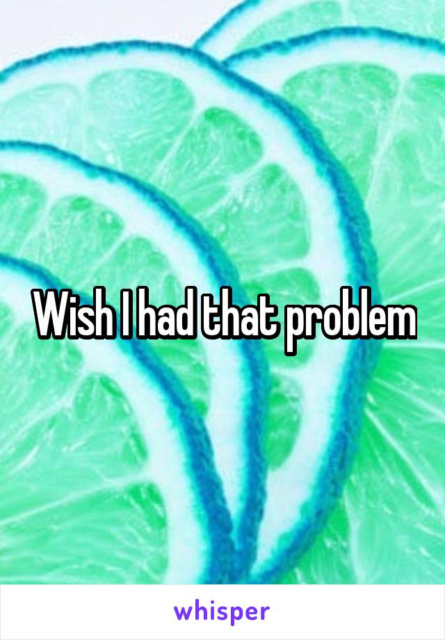 Wish I had that problem
