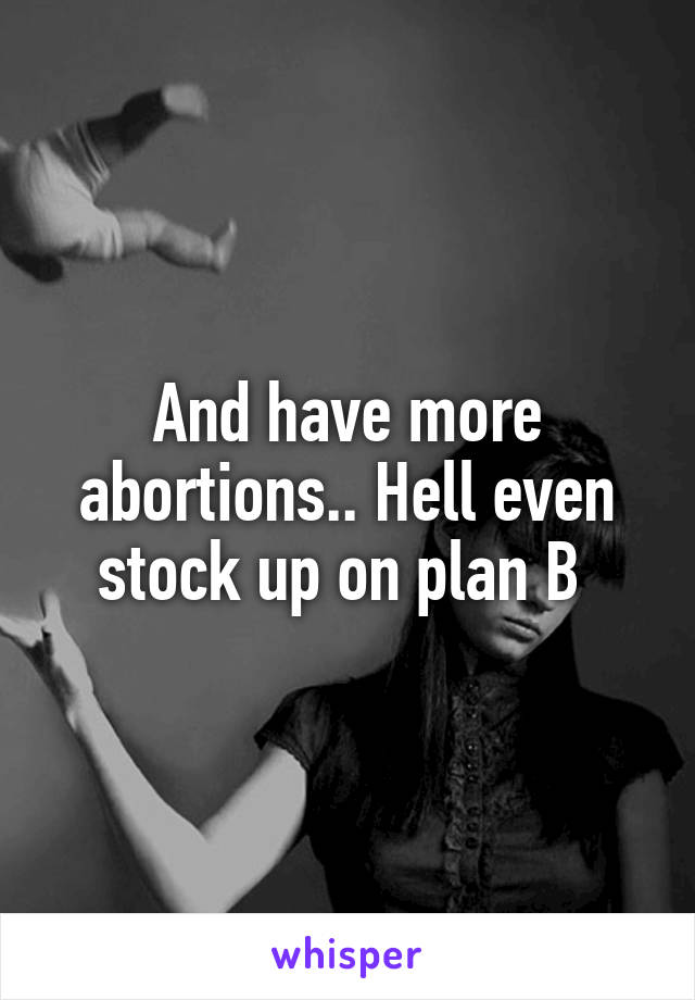 And have more abortions.. Hell even stock up on plan B 