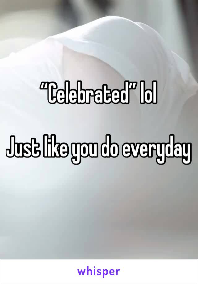 “Celebrated” lol

Just like you do everyday 