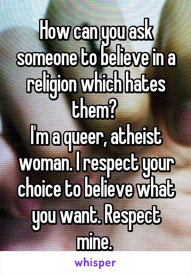 How can you ask someone to believe in a religion which hates them? 
I'm a queer, atheist woman. I respect your choice to believe what you want. Respect mine. 