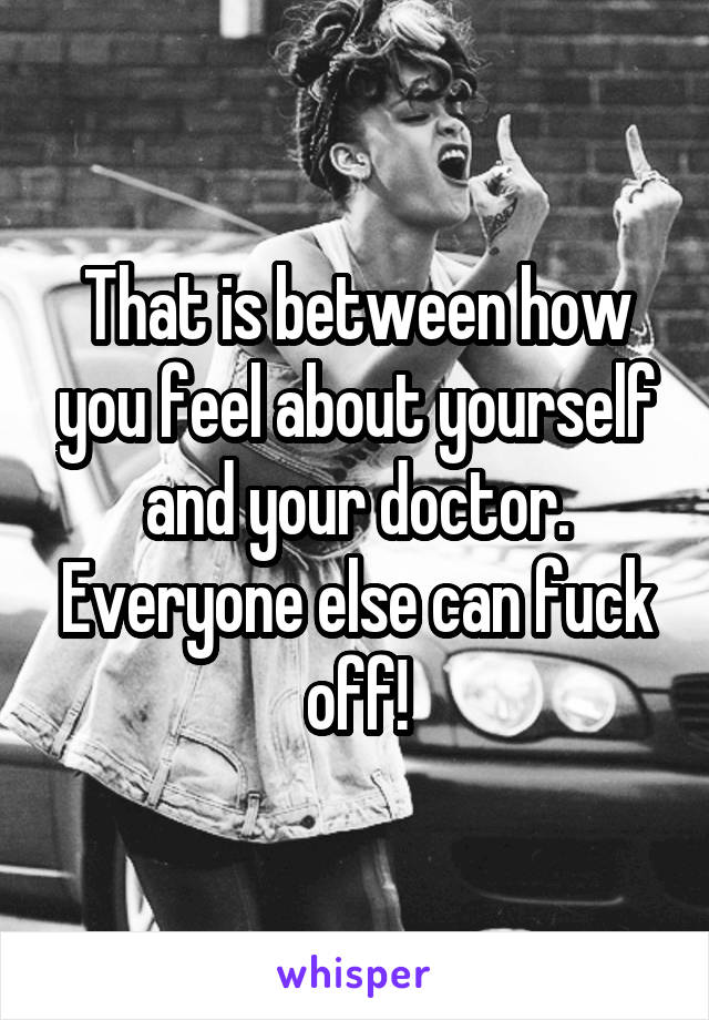 That is between how you feel about yourself and your doctor. Everyone else can fuck off!