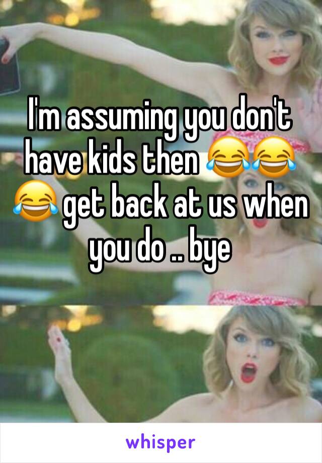 I'm assuming you don't have kids then 😂😂😂 get back at us when you do .. bye 