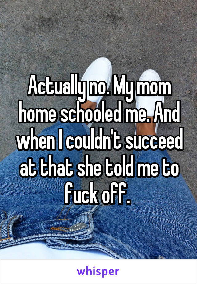 Actually no. My mom home schooled me. And when I couldn't succeed at that she told me to fuck off. 