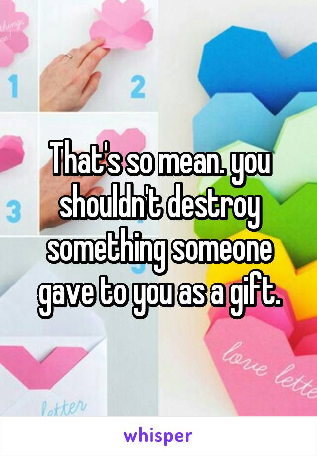 That's so mean. you shouldn't destroy something someone gave to you as a gift.