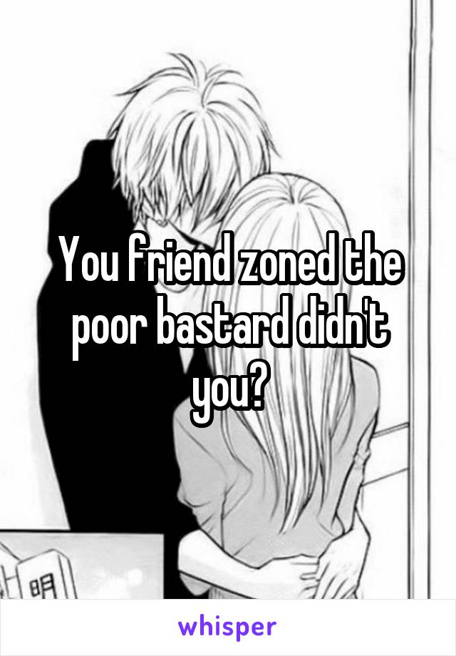 You friend zoned the poor bastard didn't you?
