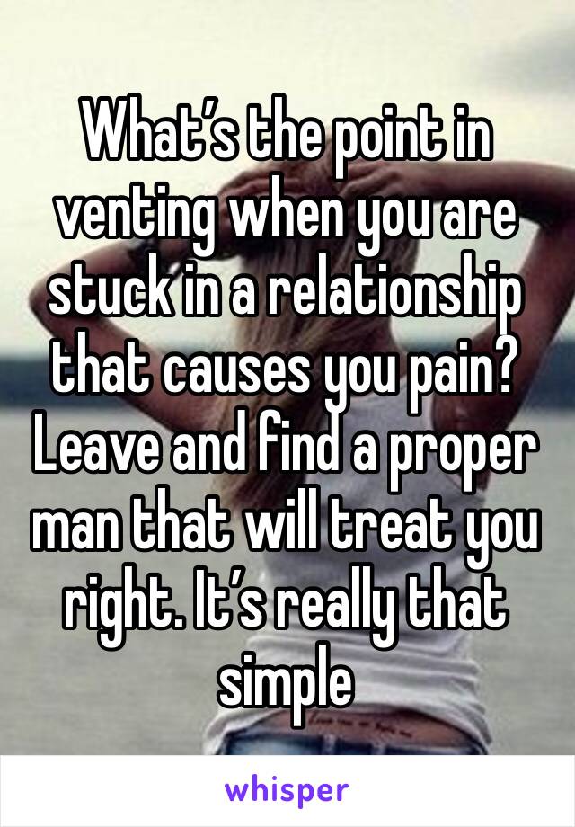 What’s the point in venting when you are stuck in a relationship that causes you pain? Leave and find a proper man that will treat you right. It’s really that simple 